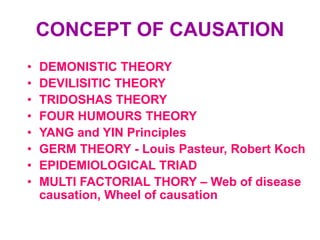 CONCEPT OF CAUSATION
•   DEMONISTIC THEORY
•   DEVILISITIC THEORY
•   TRIDOSHAS THEORY
•   FOUR HUMOURS THEORY
•   YANG and YIN Principles
•   GERM THEORY - Louis Pasteur, Robert Koch
•   EPIDEMIOLOGICAL TRIAD
•   MULTI FACTORIAL THORY – Web of disease
    causation, Wheel of causation
 