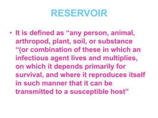 RESERVOIR
• It is defined as “any person, animal,
  arthropod, plant, soil, or substance
  “(or combination of these in which an
  infectious agent lives and multiplies,
  on which it depends primarily for
  survival, and where it reproduces itself
  in such manner that it can be
  transmitted to a susceptible host”
 