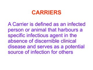 CARRIERS

A Carrier is defined as an infected
person or animal that harbours a
specific infectious agent in the
absence of discernible clinical
disease and serves as a potential
source of infection for others
 