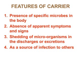 FEATURES OF CARRIER
1. Presence of specific microbes in
   the body
2. Absence of apparent symptoms
   and signs
3. Shedding of micro-organisms in
   the discharges or excretions
4. As a source of infection to others
 