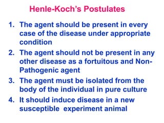 Henle-Koch’s Postulates
1. The agent should be present in every
   case of the disease under appropriate
   condition
2. The agent should not be present in any
   other disease as a fortuitous and Non-
   Pathogenic agent
3. The agent must be isolated from the
   body of the individual in pure culture
4. It should induce disease in a new
   susceptible experiment animal
 