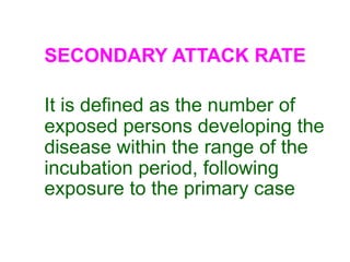 SECONDARY ATTACK RATE

It is defined as the number of
exposed persons developing the
disease within the range of the
incubation period, following
exposure to the primary case
 