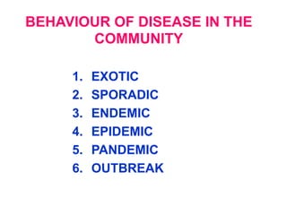 BEHAVIOUR OF DISEASE IN THE
       COMMUNITY

     1.   EXOTIC
     2.   SPORADIC
     3.   ENDEMIC
     4.   EPIDEMIC
     5.   PANDEMIC
     6.   OUTBREAK
 