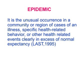 EPIDEMIC

It is the unusual occurrence in a
community or region of cases of an
illness, specific health-related
behavior, or other health related
events clearly in excess of normal
expectancy (LAST,1995)
 