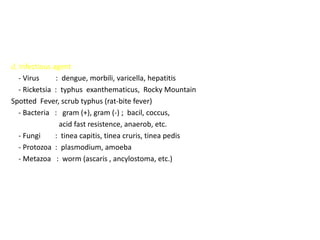 d. Infectious agent
   - Virus     : dengue, morbili, varicella, hepatitis
   - Ricketsia : typhus exanthematicus, Rocky Mountain
Spotted Fever, scrub typhus (rat-bite fever)
   - Bacteria : gram (+), gram (-) ; bacil, coccus,
                 acid fast resistence, anaerob, etc.
   - Fungi     : tinea capitis, tinea cruris, tinea pedis
   - Protozoa : plasmodium, amoeba
   - Metazoa : worm (ascaris , ancylostoma, etc.)
 