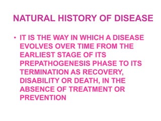 NATURAL HISTORY OF DISEASE

• IT IS THE WAY IN WHICH A DISEASE
  EVOLVES OVER TIME FROM THE
  EARLIEST STAGE OF ITS
  PREPATHOGENESIS PHASE TO ITS
  TERMINATION AS RECOVERY,
  DISABILITY OR DEATH, IN THE
  ABSENCE OF TREATMENT OR
  PREVENTION
 