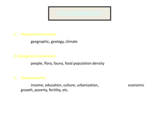 ENVIRONMENT

1. Physical environment
          geographic, geology, climate


2. Biological environment
          people, flora, fauna, food population density


3. Socioeconomic
         income, education, culture, urbanization,        economic
    growth, poverty, fertility, etc.
 