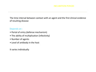 INCUBATION PERIOD




The time interval between contact with an agent and the first clinical evidence
of resulting disease


Depends on :
• Portal of entry (defense mechanism)
• The ability of multiplication (infectivity)
• Number of agents
• Level of antibody in the host

It varies individually
 