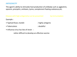 ANTIGENICITY
The agent’s ability to stimulate host production of antibody such as agglutinin,
opsonin, precipitin, antitoxin, lysine, complement fixating substance,etc.


Disease with high antigenicity can be prevented                by immunization
Example :
• Typhoid fever, morbili                    : highly antigenic
• Tuberculosis                              : doubtful
• Influenza virus has lots of strain :
            rather difficult to develop an effective vaccine
 