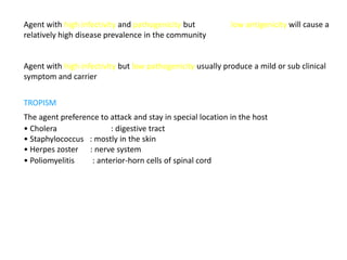 Agent with high infectivity and pathogenicity but           low antigenicity will cause a
relatively high disease prevalence in the community


Agent with high infectivity but low pathogenicity usually produce a mild or sub clinical
symptom and carrier


TROPISM
The agent preference to attack and stay in special location in the host
• Cholera               : digestive tract
• Staphylococcus : mostly in the skin
• Herpes zoster : nerve system
• Poliomyelitis   : anterior-horn cells of spinal cord
 