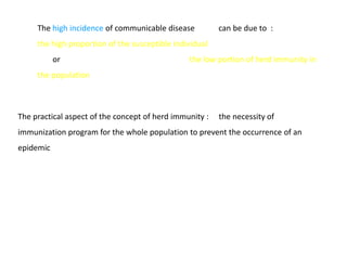 The high incidence of communicable disease          can be due to :
     the high proportion of the susceptible individual
           or                                   the low portion of herd immunity in
     the population



The practical aspect of the concept of herd immunity :   the necessity of
immunization program for the whole population to prevent the occurrence of an
epidemic
 