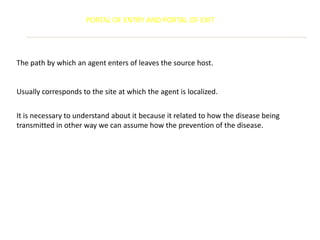 PORTAL OF ENTRY AND PORTAL OF EXIT




The path by which an agent enters of leaves the source host.


Usually corresponds to the site at which the agent is localized.


It is necessary to understand about it because it related to how the disease being
transmitted in other way we can assume how the prevention of the disease.
 