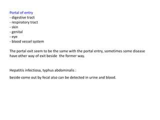 Portal of entry
- digestive tract
- respiratory tract
- skin
- genital
- eye
- blood vessel system

The portal exit seem to be the same with the portal entry, sometimes some disease
have other way of exit beside the former way.


Hepatitis infectiosa, typhus abdominalis :
beside come out by fecal also can be detected in urine and blood.
 