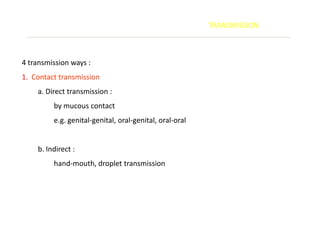 TRANSMISSION



4 transmission ways :
1. Contact transmission
    a. Direct transmission :
         by mucous contact
         e.g. genital-genital, oral-genital, oral-oral


    b. Indirect :
         hand-mouth, droplet transmission
 