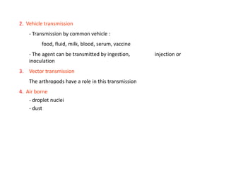2. Vehicle transmission
    - Transmission by common vehicle :
         food, fluid, milk, blood, serum, vaccine
    - The agent can be transmitted by ingestion,      injection or
    inoculation
3. Vector transmission
    The arthropods have a role in this transmission
4. Air borne
    - droplet nuclei
    - dust
 