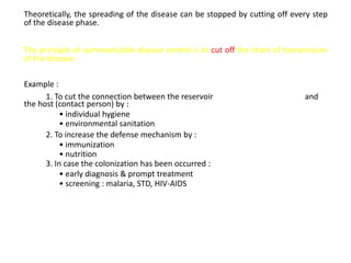Theoretically, the spreading of the disease can be stopped by cutting off every step
of the disease phase.


The principle of communicable disease control is to cut off the chain of transmission
of the disease.

Example :
      1. To cut the connection between the reservoir                          and
the host (contact person) by :
           • individual hygiene
           • environmental sanitation
      2. To increase the defense mechanism by :
           • immunization
           • nutrition
      3. In case the colonization has been occurred :
           • early diagnosis & prompt treatment
           • screening : malaria, STD, HIV-AIDS
 