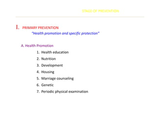 STAGE OF PREVENTION



I.   PRIMARY PREVENTION
         “Health promotion and specific protection”


     A. Health Promotion
              1. Health education
              2. Nutrition
              3. Development
              4. Housing
              5. Marriage counseling
              6. Genetic
              7. Periodic physical examination
 