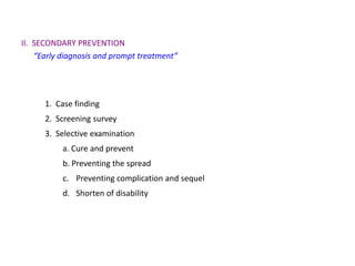 II. SECONDARY PREVENTION
    “Early diagnosis and prompt treatment”




      1. Case finding
      2. Screening survey
      3. Selective examination
           a. Cure and prevent
           b. Preventing the spread
           c. Preventing complication and sequel
           d. Shorten of disability
 