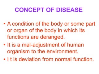 CONCEPT OF DISEASE

• A condition of the body or some part
  or organ of the body in which its
  functions are deranged.
• It is a mal-adjustment of human
  organism to the environment.
• I t is deviation from normal function.
 