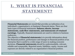 I. WHAT IS FINANCIAL
STATEMENT?
Kemarak University
Financial Statements are record that provides an indication of an
individual’s, organization’s, or business’s financial status. There are four
basic types of financial statements: balance sheets, income
statements, cash-flow statements, and statements of retained
earnings. Typically, financial statements are used in relation to business
endeavors.
The objective of financial statements is to provide information about
the financial position, performance and changes in financial position of an
enterprise that is useful to a wide range of users in making economic
decisions. Financial statements should be understandable, relevant,
reliable and comparable. Reported assets, liabilities, equity, income and
expenses are directly related to an organization's financial position.
Subject: Corporate Finance
By Student: Nhoeb Sokla
 