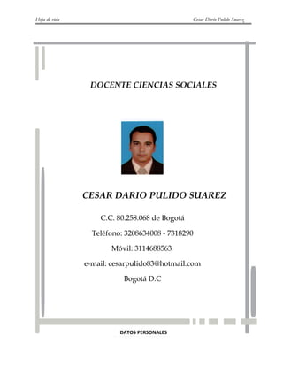 Hoja de vida Cesar Darío Pulido Suarez
DATOS PERSONALES
DOCENTE CIENCIAS SOCIALES
CESAR DARIO PULIDO SUAREZ
C.C. 80.258.068 de Bogotá
Teléfono: 3208634008 - 7318290
Móvil: 3114688563
e-mail: cesarpulido83@hotmail.com
Bogotá D.C
 