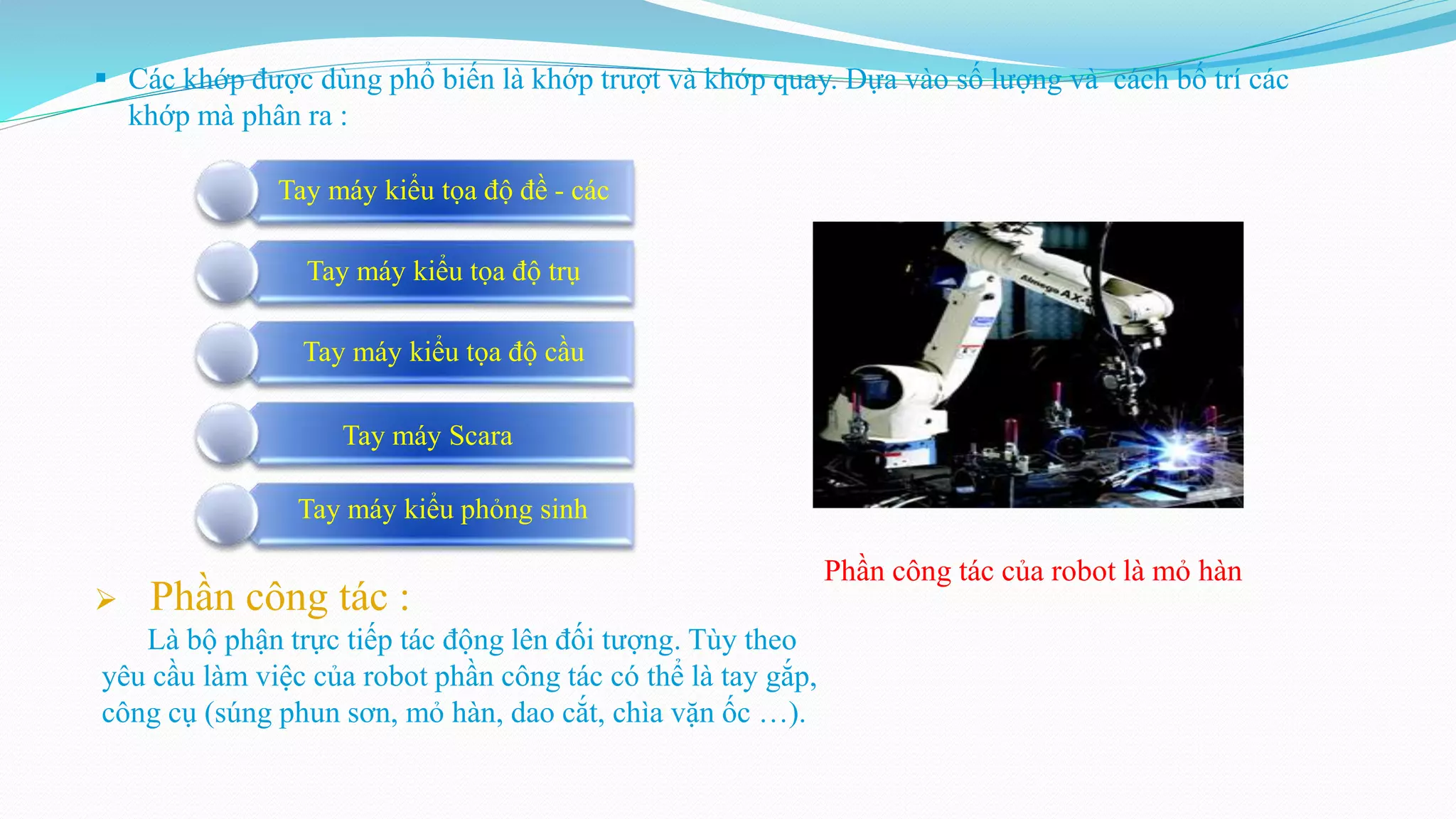  Các khớp được dùng phổ biến là khớp trượt và khớp quay. Dựa vào số lượng và cách bố trí các
khớp mà phân ra :
 Phần công tác :
Là bộ phận trực tiếp tác động lên đối tượng. Tùy theo
yêu cầu làm việc của robot phần công tác có thể là tay gắp,
công cụ (súng phun sơn, mỏ hàn, dao cắt, chìa vặn ốc …).
Phần công tác của robot là mỏ hàn
Tay máy kiểu tọa độ đề - các
Tay máy kiểu tọa độ trụ
Tay máy kiểu tọa độ cầu
Tay máy Scara
Tay máy kiểu phỏng sinh
 
