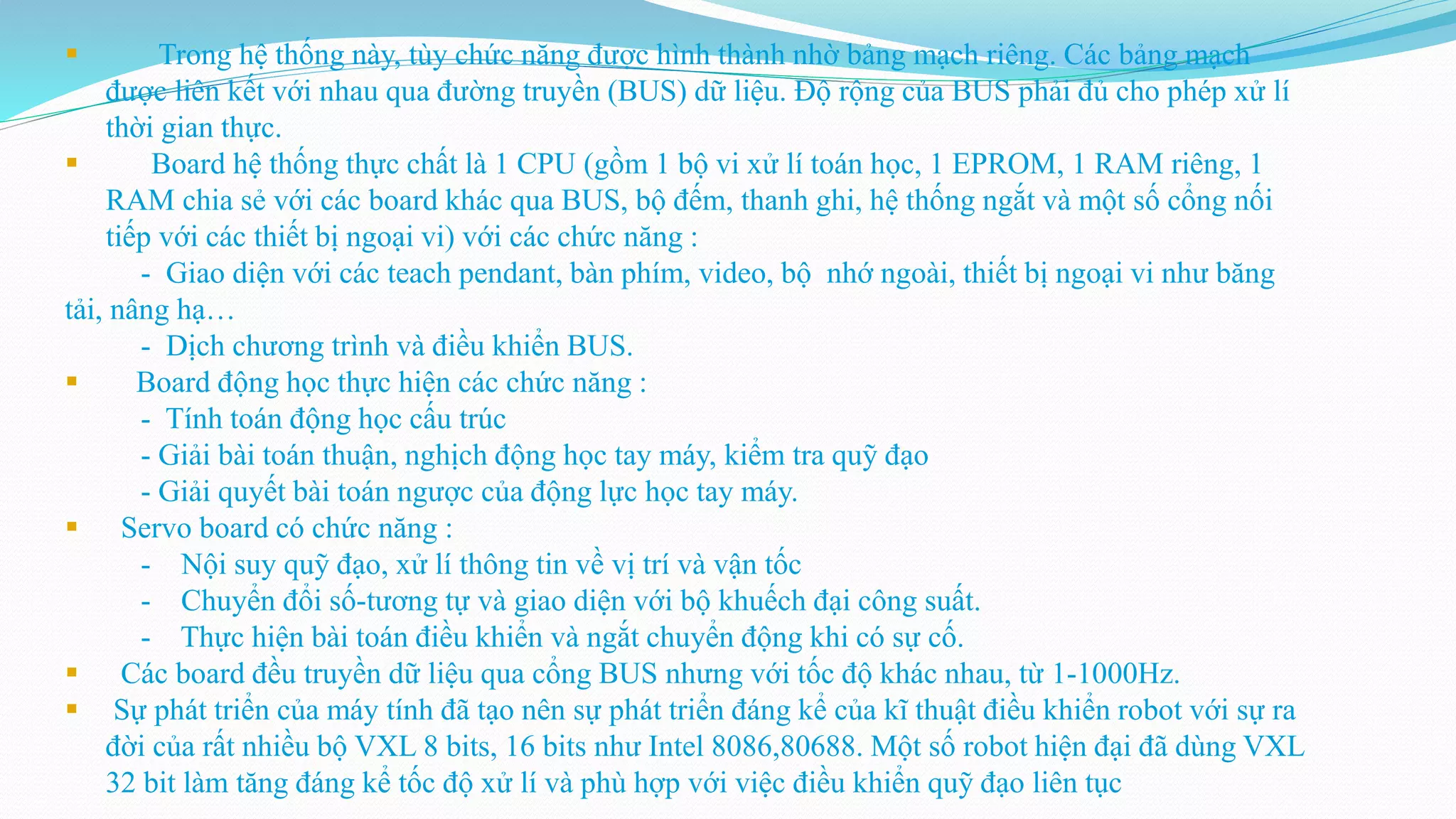  Trong hệ thống này, tùy chức năng được hình thành nhờ bảng mạch riêng. Các bảng mạch
được liên kết với nhau qua đường truyền (BUS) dữ liệu. Độ rộng của BUS phải đủ cho phép xử lí
thời gian thực.
 Board hệ thống thực chất là 1 CPU (gồm 1 bộ vi xử lí toán học, 1 EPROM, 1 RAM riêng, 1
RAM chia sẻ với các board khác qua BUS, bộ đếm, thanh ghi, hệ thống ngắt và một số cổng nối
tiếp với các thiết bị ngoại vi) với các chức năng :
- Giao diện với các teach pendant, bàn phím, video, bộ nhớ ngoài, thiết bị ngoại vi như băng
tải, nâng hạ…
- Dịch chương trình và điều khiển BUS.
 Board động học thực hiện các chức năng :
- Tính toán động học cấu trúc
- Giải bài toán thuận, nghịch động học tay máy, kiểm tra quỹ đạo
- Giải quyết bài toán ngược của động lực học tay máy.
 Servo board có chức năng :
- Nội suy quỹ đạo, xử lí thông tin về vị trí và vận tốc
- Chuyển đổi số-tương tự và giao diện với bộ khuếch đại công suất.
- Thực hiện bài toán điều khiển và ngắt chuyển động khi có sự cố.
 Các board đều truyền dữ liệu qua cổng BUS nhưng với tốc độ khác nhau, từ 1-1000Hz.
 Sự phát triển của máy tính đã tạo nên sự phát triển đáng kể của kĩ thuật điều khiển robot với sự ra
đời của rất nhiều bộ VXL 8 bits, 16 bits như Intel 8086,80688. Một số robot hiện đại đã dùng VXL
32 bit làm tăng đáng kể tốc độ xử lí và phù hợp với việc điều khiển quỹ đạo liên tục
 
