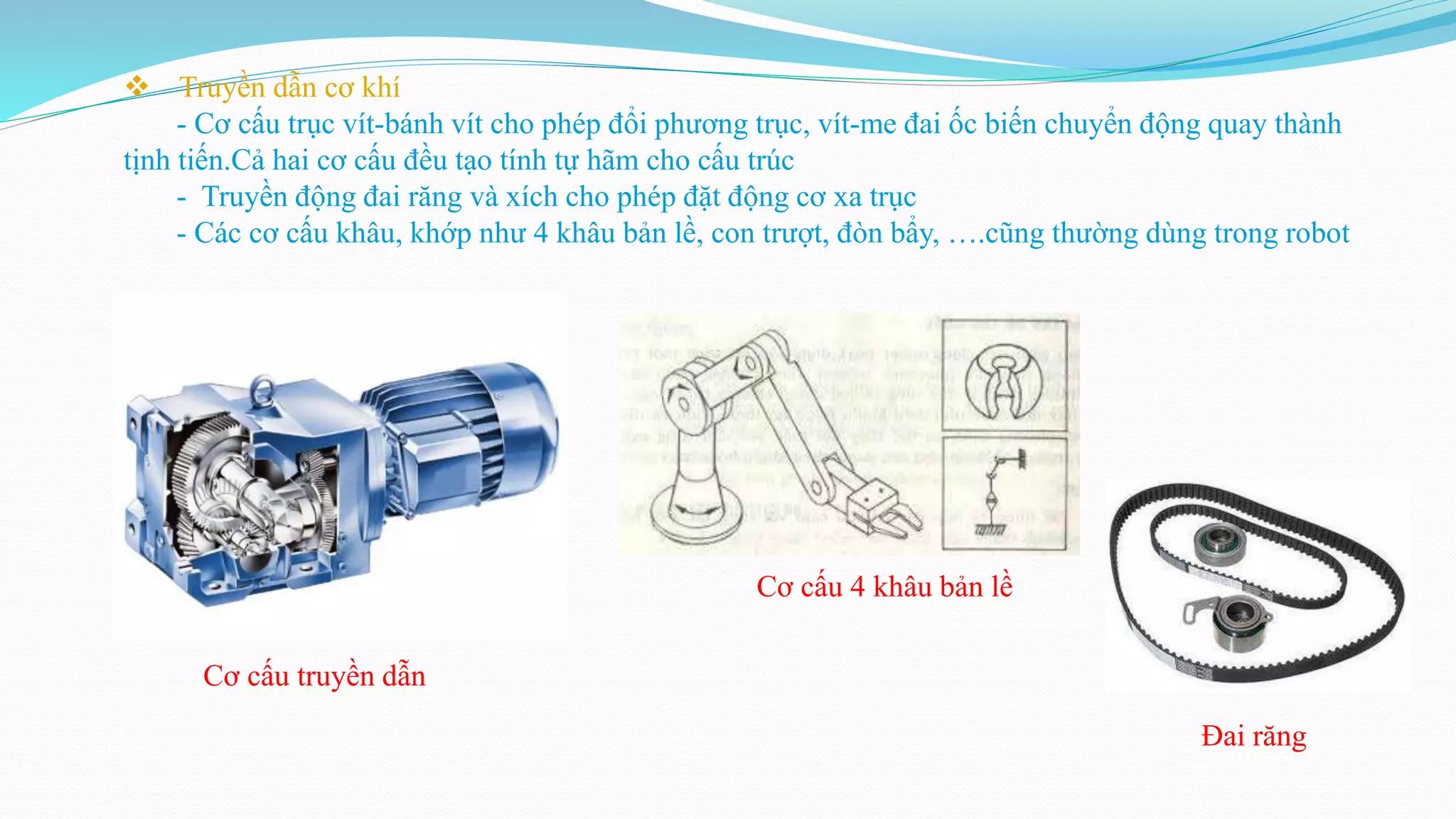  Truyền dẫn cơ khí
- Cơ cấu trục vít-bánh vít cho phép đổi phương trục, vít-me đai ốc biến chuyển động quay thành
tịnh tiến.Cả hai cơ cấu đều tạo tính tự hãm cho cấu trúc
- Truyền động đai răng và xích cho phép đặt động cơ xa trục
- Các cơ cấu khâu, khớp như 4 khâu bản lề, con trượt, đòn bẩy, ….cũng thường dùng trong robot
Cơ cấu truyền dẫn
Cơ cấu 4 khâu bản lề
Đai răng
 
