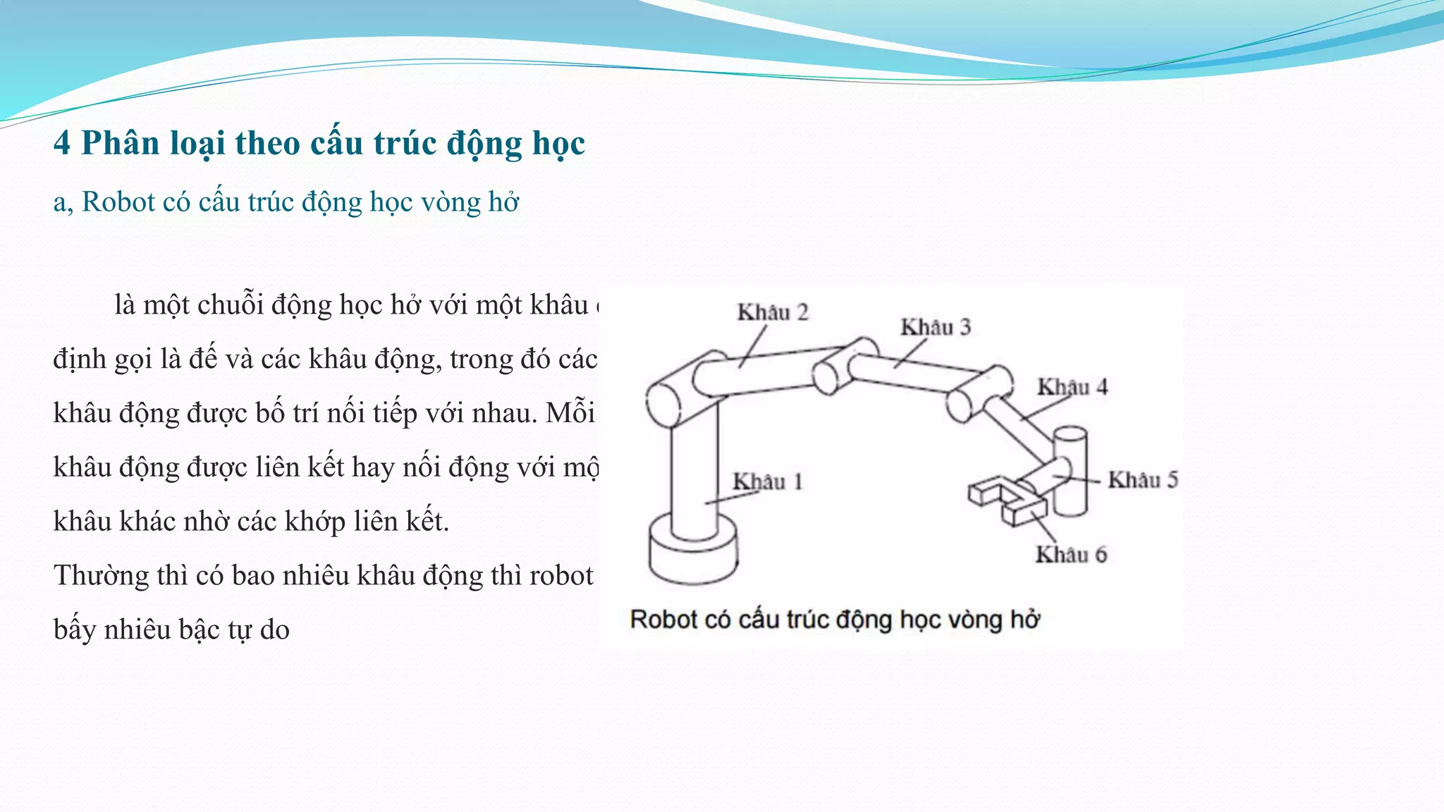 4 Phân loại theo cấu trúc động học
a, Robot có cấu trúc động học vòng hở
là một chuỗi động học hở với một khâu cố
định gọi là đế và các khâu động, trong đó các
khâu động được bố trí nối tiếp với nhau. Mỗi
khâu động được liên kết hay nối động với một
khâu khác nhờ các khớp liên kết.
Thường thì có bao nhiêu khâu động thì robot có
bấy nhiêu bậc tự do
 