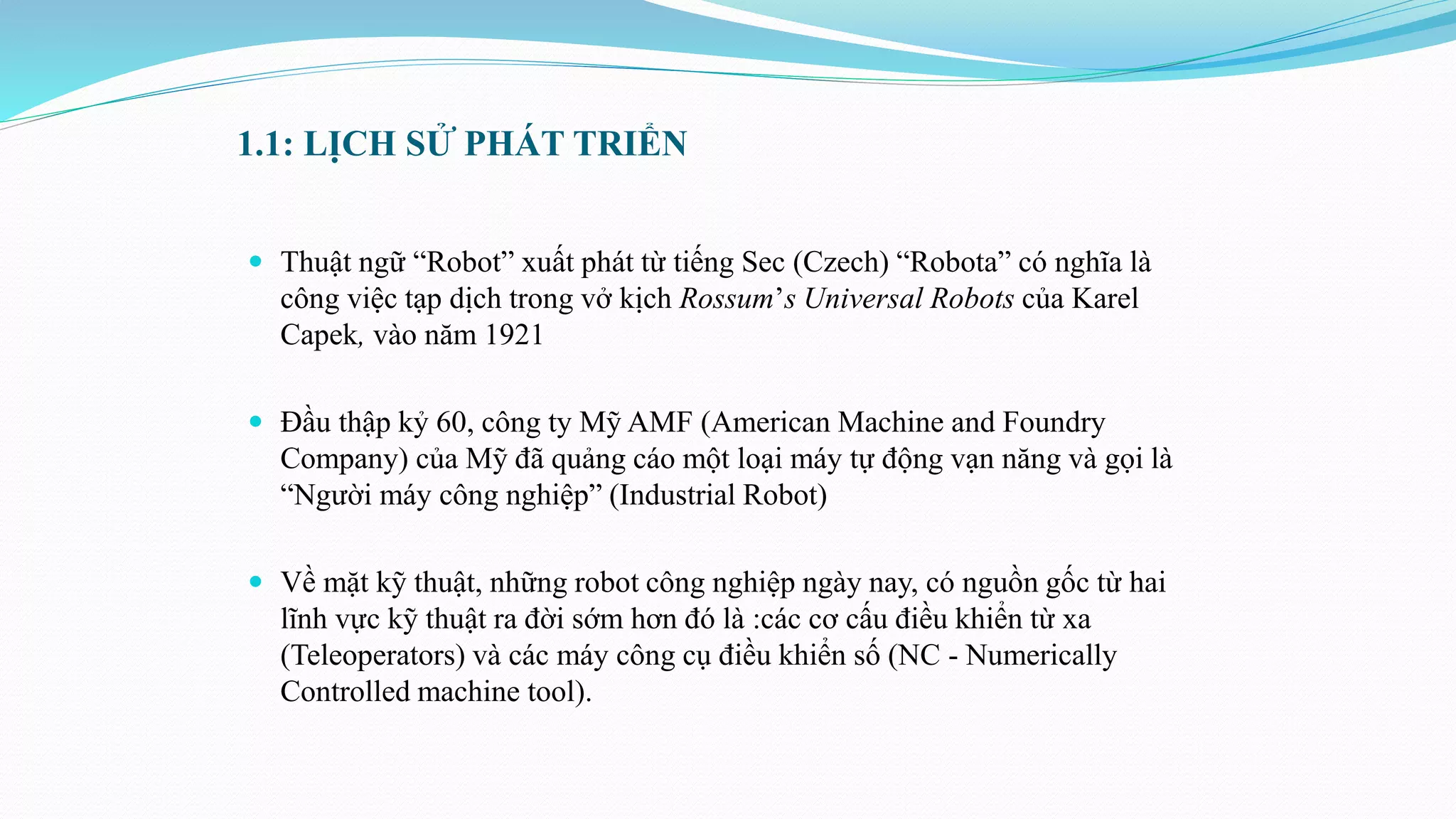 1.1: LỊCH SỬ PHÁT TRIỂN
 Thuật ngữ “Robot” xuất phát từ tiếng Sec (Czech) “Robota” có nghĩa là
công việc tạp dịch trong vở kịch Rossum’s Universal Robots của Karel
Capek, vào năm 1921
 Đầu thập kỷ 60, công ty Mỹ AMF (American Machine and Foundry
Company) của Mỹ đã quảng cáo một loại máy tự động vạn năng và gọi là
“Người máy công nghiệp” (Industrial Robot)
 Về mặt kỹ thuật, những robot công nghiệp ngày nay, có nguồn gốc từ hai
lĩnh vực kỹ thuật ra đời sớm hơn đó là :các cơ cấu điều khiển từ xa
(Teleoperators) và các máy công cụ điều khiển số (NC - Numerically
Controlled machine tool).
 