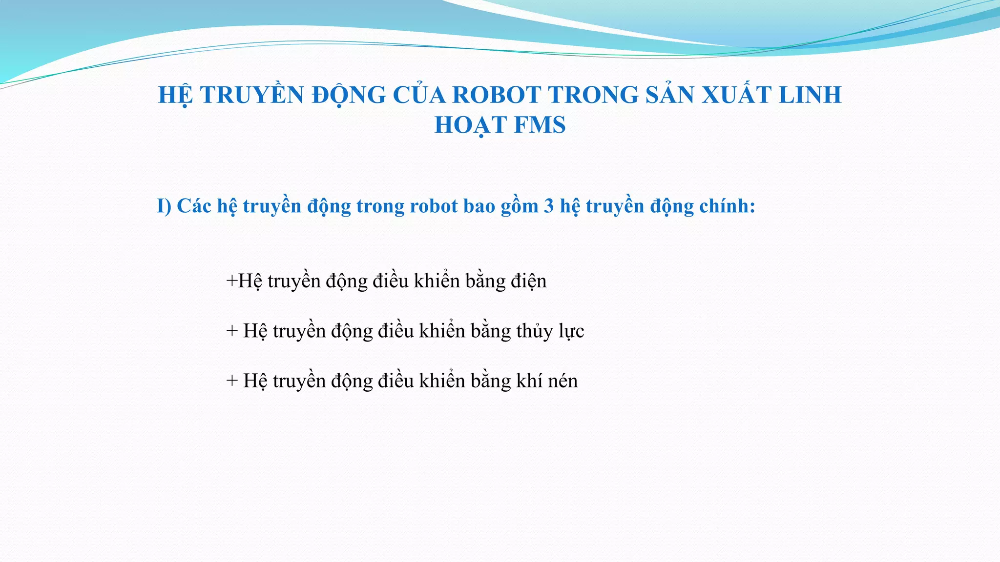 HỆ TRUYỀN ĐỘNG CỦA ROBOT TRONG SẢN XUẤT LINH
HOẠT FMS
I) Các hệ truyền động trong robot bao gồm 3 hệ truyền động chính:
+Hệ truyền động điều khiển bằng điện
+ Hệ truyền động điều khiển bằng thủy lực
+ Hệ truyền động điều khiển bằng khí nén
 