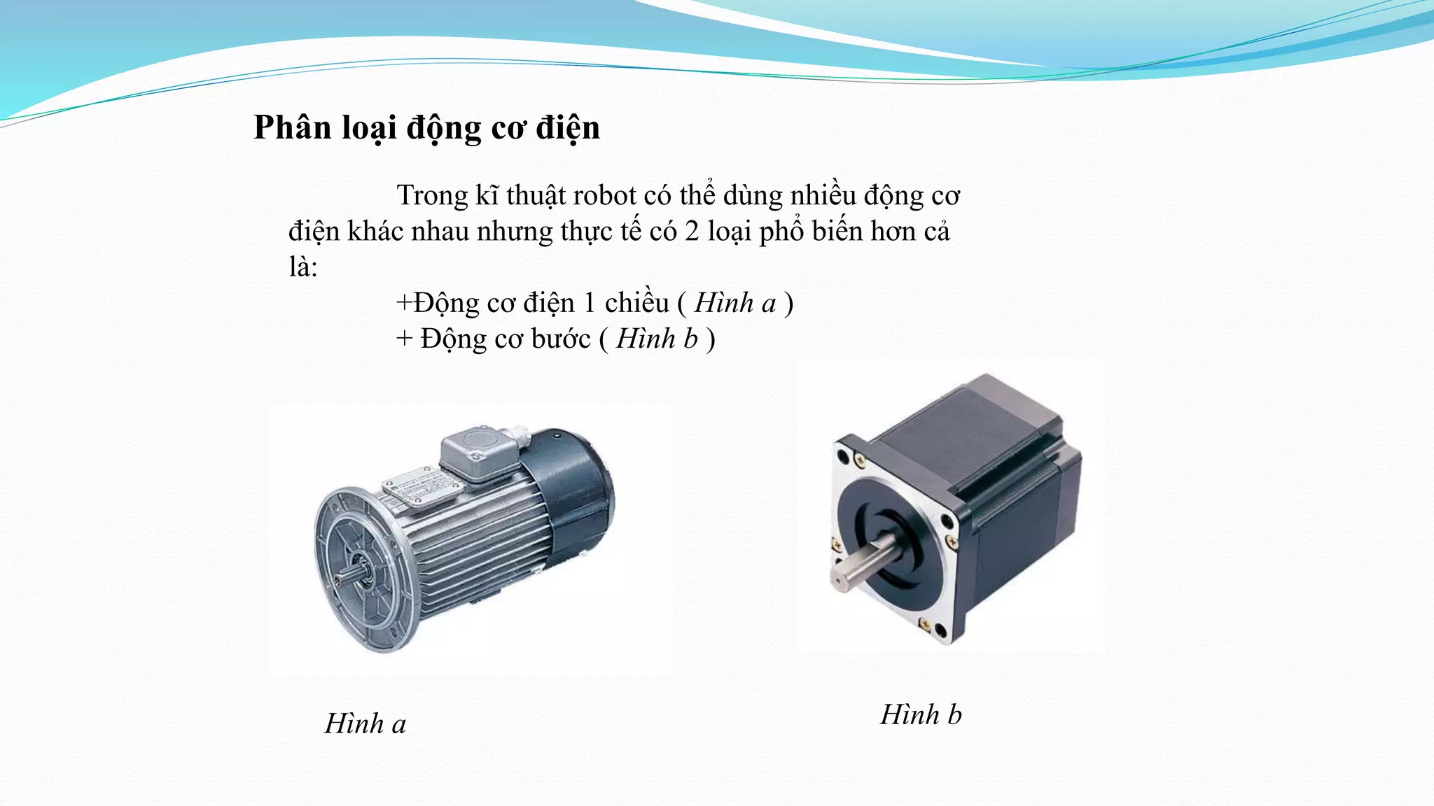 Phân loại động cơ điện
Trong kĩ thuật robot có thể dùng nhiều động cơ
điện khác nhau nhưng thực tế có 2 loại phổ biến hơn cả
là:
+Động cơ điện 1 chiều ( Hình a )
+ Động cơ bước ( Hình b )
Hình a Hình b
 
