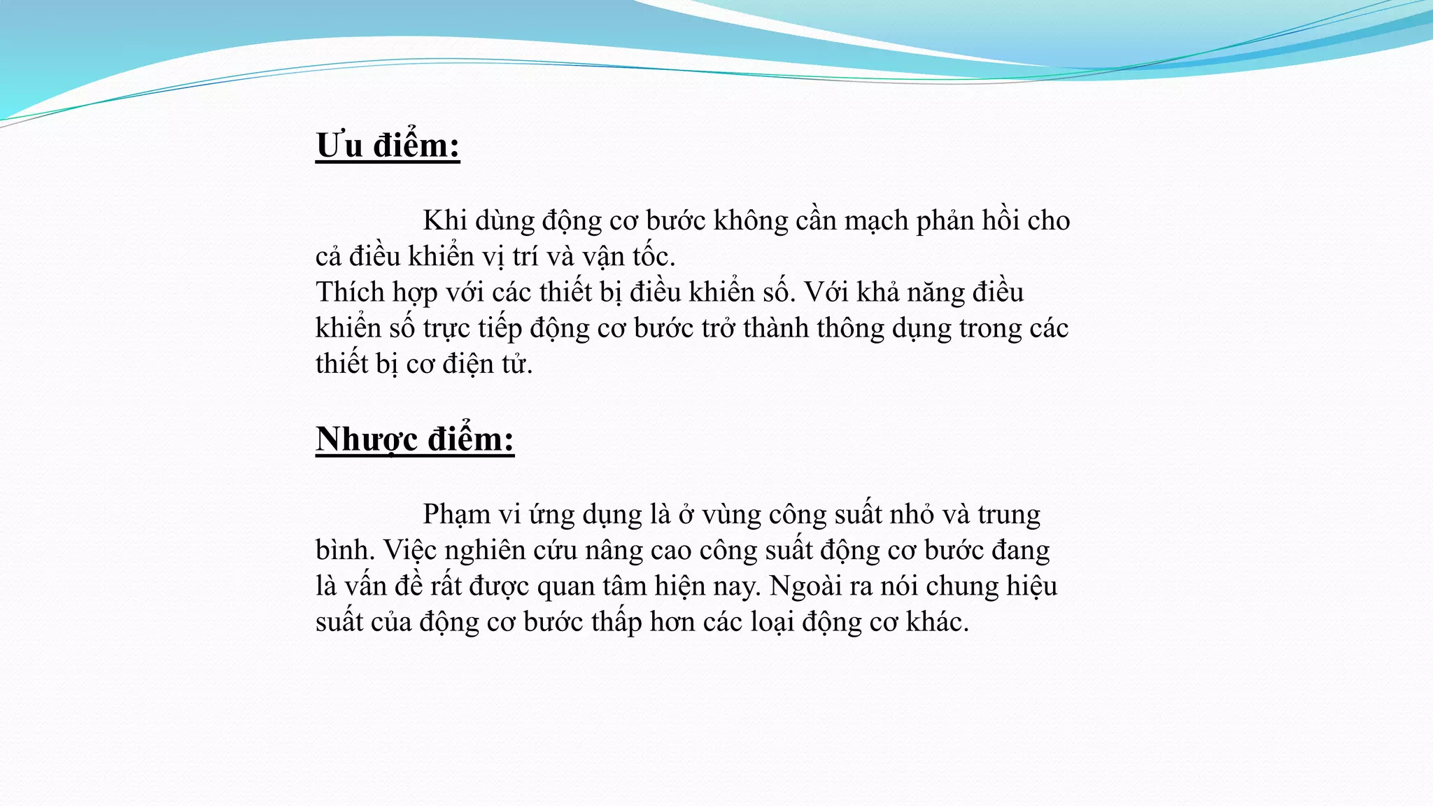 Ưu điểm:
Khi dùng động cơ bước không cần mạch phản hồi cho
cả điều khiển vị trí và vận tốc.
Thích hợp với các thiết bị điều khiển số. Với khả năng điều
khiển số trực tiếp động cơ bước trở thành thông dụng trong các
thiết bị cơ điện tử.
Nhược điểm:
Phạm vi ứng dụng là ở vùng công suất nhỏ và trung
bình. Việc nghiên cứu nâng cao công suất động cơ bước đang
là vấn đề rất được quan tâm hiện nay. Ngoài ra nói chung hiệu
suất của động cơ bước thấp hơn các loại động cơ khác.
 