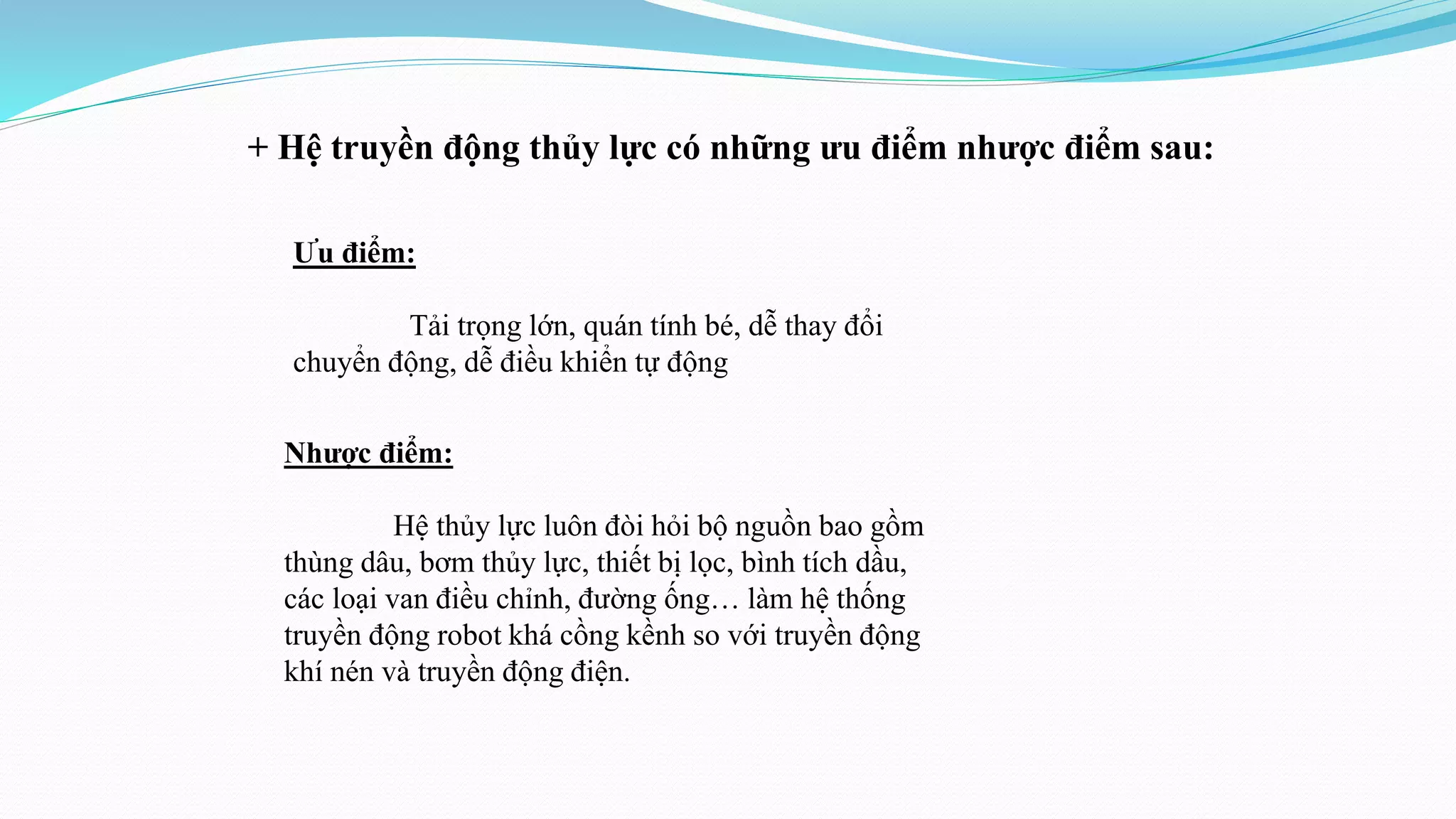 + Hệ truyền động thủy lực có những ưu điểm nhược điểm sau:
Ưu điểm:
Tải trọng lớn, quán tính bé, dễ thay đổi
chuyển động, dễ điều khiển tự động
Nhược điểm:
Hệ thủy lực luôn đòi hỏi bộ nguồn bao gồm
thùng dâu, bơm thủy lực, thiết bị lọc, bình tích dầu,
các loại van điều chỉnh, đường ống… làm hệ thống
truyền động robot khá cồng kềnh so với truyền động
khí nén và truyền động điện.
 