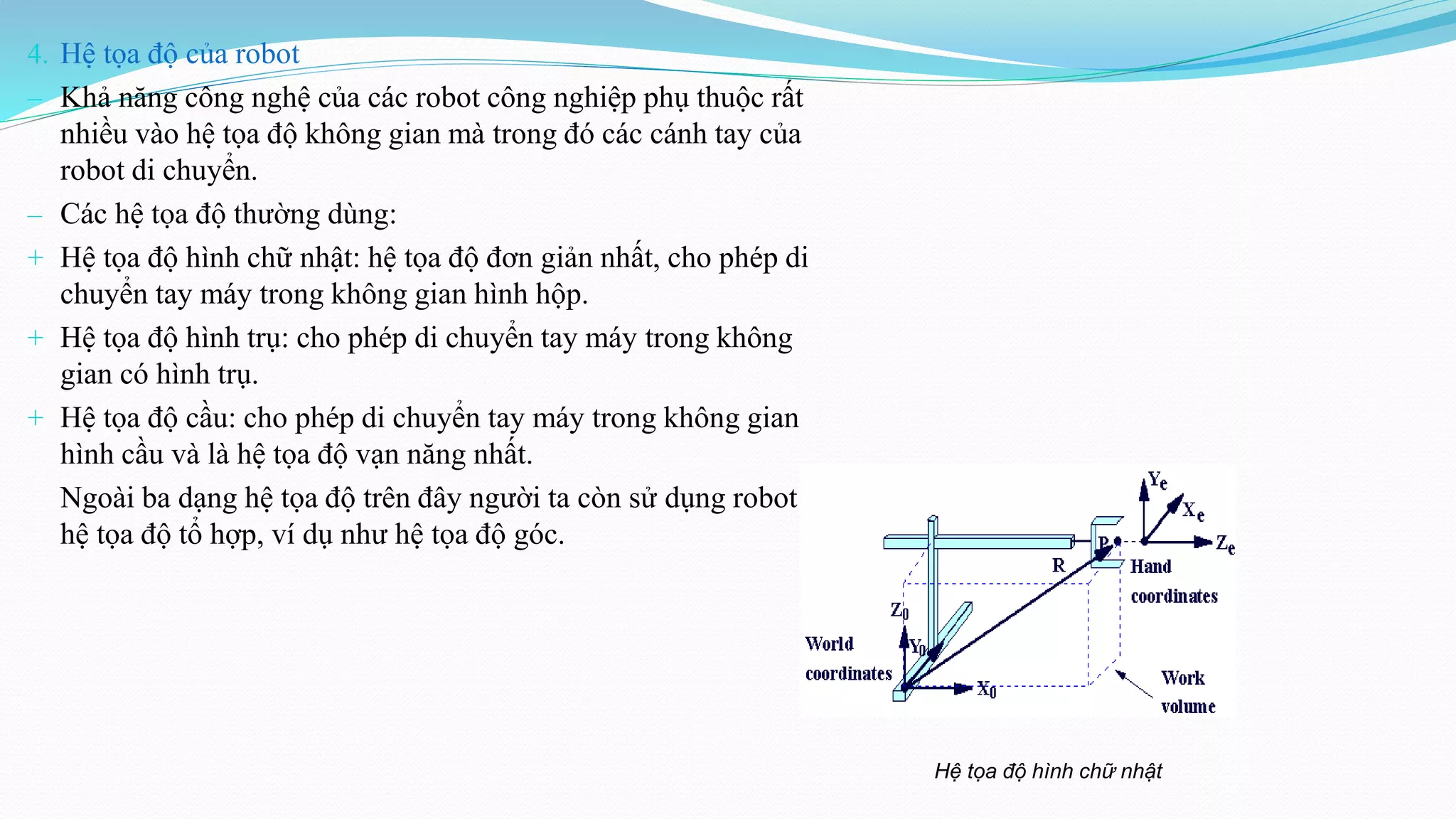 4. Hệ tọa độ của robot
‒ Khả năng công nghệ của các robot công nghiệp phụ thuộc rất
nhiều vào hệ tọa độ không gian mà trong đó các cánh tay của
robot di chuyển.
‒ Các hệ tọa độ thường dùng:
+ Hệ tọa độ hình chữ nhật: hệ tọa độ đơn giản nhất, cho phép di
chuyển tay máy trong không gian hình hộp.
+ Hệ tọa độ hình trụ: cho phép di chuyển tay máy trong không
gian có hình trụ.
+ Hệ tọa độ cầu: cho phép di chuyển tay máy trong không gian
hình cầu và là hệ tọa độ vạn năng nhất.
Ngoài ba dạng hệ tọa độ trên đây người ta còn sử dụng robot với
hệ tọa độ tổ hợp, ví dụ như hệ tọa độ góc.
Hệ tọa độ hình chữ nhật
 