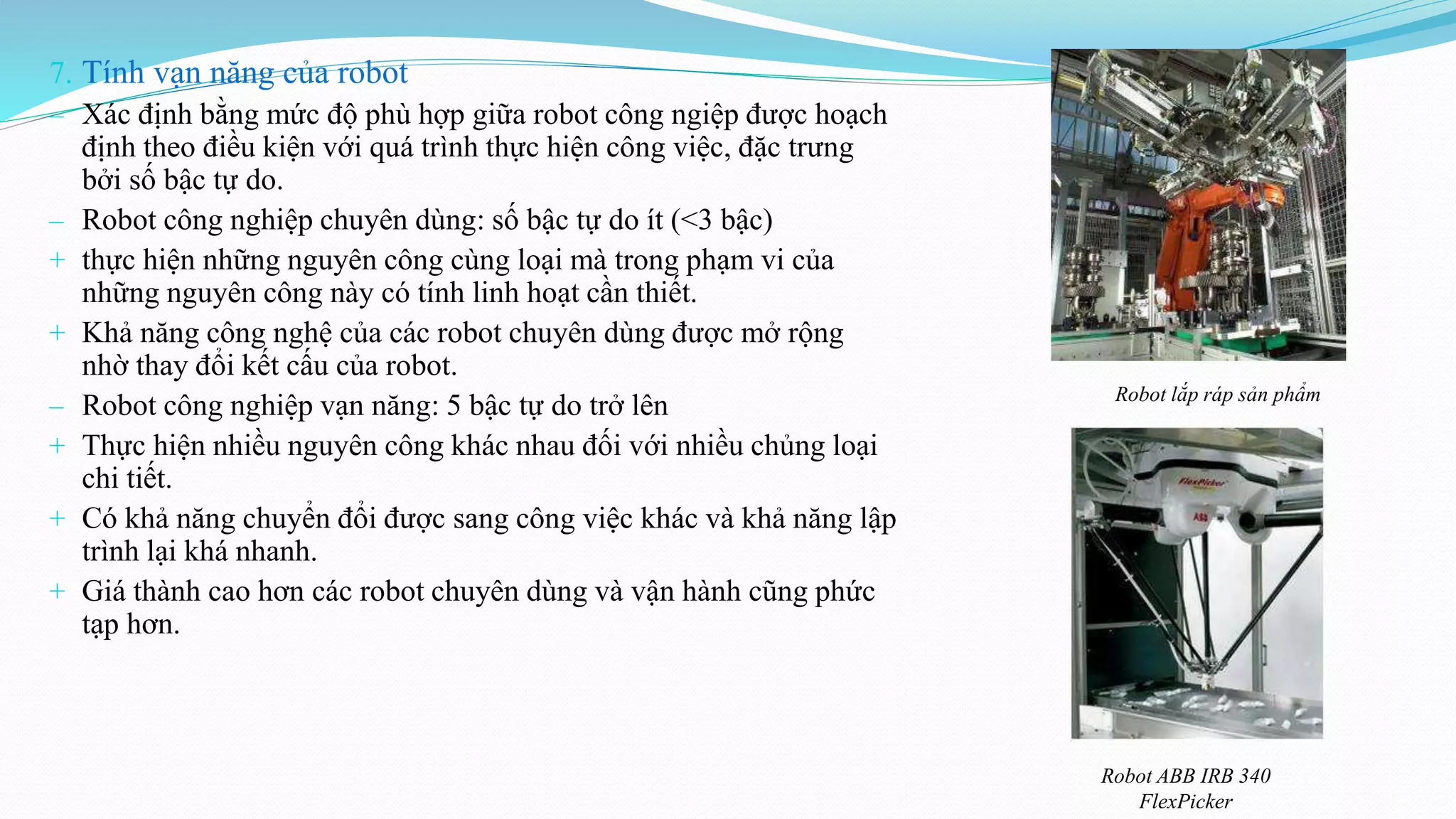 7. Tính vạn năng của robot
‒ Xác định bằng mức độ phù hợp giữa robot công ngiệp được hoạch
định theo điều kiện với quá trình thực hiện công việc, đặc trưng
bởi số bậc tự do.
‒ Robot công nghiệp chuyên dùng: số bậc tự do ít (<3 bậc)
+ thực hiện những nguyên công cùng loại mà trong phạm vi của
những nguyên công này có tính linh hoạt cần thiết.
+ Khả năng công nghệ của các robot chuyên dùng được mở rộng
nhờ thay đổi kết cấu của robot.
‒ Robot công nghiệp vạn năng: 5 bậc tự do trở lên
+ Thực hiện nhiều nguyên công khác nhau đối với nhiều chủng loại
chi tiết.
+ Có khả năng chuyển đổi được sang công việc khác và khả năng lập
trình lại khá nhanh.
+ Giá thành cao hơn các robot chuyên dùng và vận hành cũng phức
tạp hơn.
Robot ABB IRB 340
FlexPicker
Robot lắp ráp sản phẩm
 