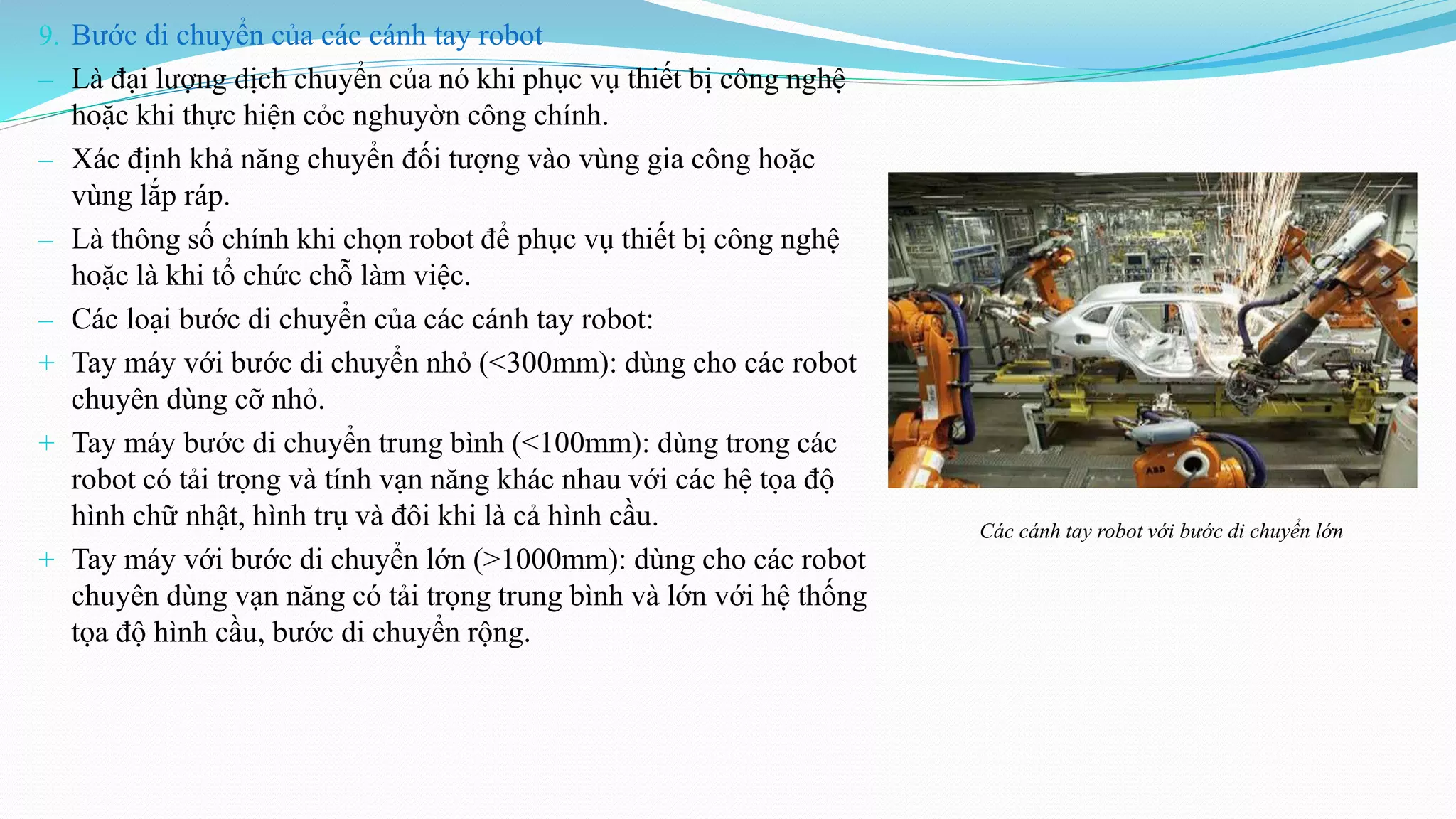 9. Bước di chuyển của các cánh tay robot
‒ Là đại lượng dịch chuyển của nó khi phục vụ thiết bị công nghệ
hoặc khi thực hiện cỏc nghuyờn công chính.
‒ Xác định khả năng chuyển đối tượng vào vùng gia công hoặc
vùng lắp ráp.
‒ Là thông số chính khi chọn robot để phục vụ thiết bị công nghệ
hoặc là khi tổ chức chỗ làm việc.
‒ Các loại bước di chuyển của các cánh tay robot:
+ Tay máy với bước di chuyển nhỏ (<300mm): dùng cho các robot
chuyên dùng cỡ nhỏ.
+ Tay máy bước di chuyển trung bình (<100mm): dùng trong các
robot có tải trọng và tính vạn năng khác nhau với các hệ tọa độ
hình chữ nhật, hình trụ và đôi khi là cả hình cầu.
+ Tay máy với bước di chuyển lớn (>1000mm): dùng cho các robot
chuyên dùng vạn năng có tải trọng trung bình và lớn với hệ thống
tọa độ hình cầu, bước di chuyển rộng.
Các cánh tay robot với bước di chuyển lớn
 