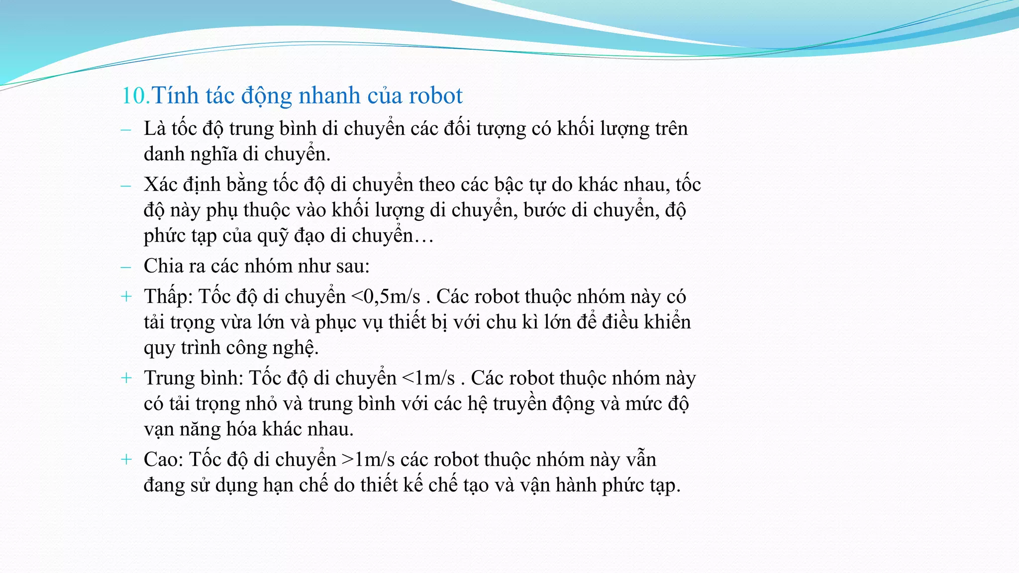 10.Tính tác động nhanh của robot
‒ Là tốc độ trung bình di chuyển các đối tượng có khối lượng trên
danh nghĩa di chuyển.
‒ Xác định bằng tốc độ di chuyển theo các bậc tự do khác nhau, tốc
độ này phụ thuộc vào khối lượng di chuyển, bước di chuyển, độ
phức tạp của quỹ đạo di chuyển…
‒ Chia ra các nhóm như sau:
+ Thấp: Tốc độ di chuyển <0,5m/s . Các robot thuộc nhóm này có
tải trọng vừa lớn và phục vụ thiết bị với chu kì lớn để điều khiển
quy trình công nghệ.
+ Trung bình: Tốc độ di chuyển <1m/s . Các robot thuộc nhóm này
có tải trọng nhỏ và trung bình với các hệ truyền động và mức độ
vạn năng hóa khác nhau.
+ Cao: Tốc độ di chuyển >1m/s các robot thuộc nhóm này vẫn
đang sử dụng hạn chế do thiết kế chế tạo và vận hành phức tạp.
 