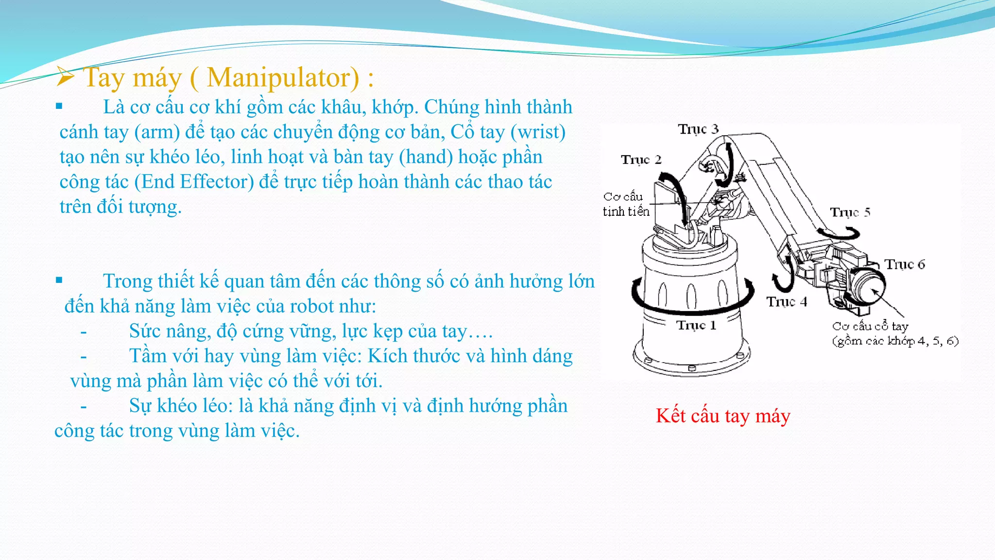  Tay máy ( Manipulator) :
 Là cơ cấu cơ khí gồm các khâu, khớp. Chúng hình thành
cánh tay (arm) để tạo các chuyển động cơ bản, Cổ tay (wrist)
tạo nên sự khéo léo, linh hoạt và bàn tay (hand) hoặc phần
công tác (End Effector) để trực tiếp hoàn thành các thao tác
trên đối tượng.
 Trong thiết kế quan tâm đến các thông số có ảnh hưởng lớn
đến khả năng làm việc của robot như:
- Sức nâng, độ cứng vững, lực kẹp của tay….
- Tầm với hay vùng làm việc: Kích thước và hình dáng
vùng mà phần làm việc có thể với tới.
- Sự khéo léo: là khả năng định vị và định hướng phần
công tác trong vùng làm việc.
Kết cấu tay máy
 