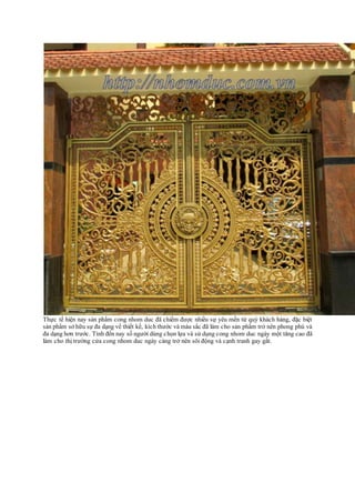 Thực tế hiện nay sản phẩm cong nhom duc đã chiếm được nhiều sự yêu mến từ quý khách hàng, đặc biệt
sản phẩm sở hữu sự đa dạng về thiết kế, kích thước và màu sắc đã làm cho sản phẩm trở nên phong phú và
đa dạng hơn trước. Tính đến nay số người dùng chọn lựa và sử dụng cong nhom duc ngày một tăng cao đã
làm cho thị trường cửa cong nhom duc ngày càng trở nên sôi động và cạnh tranh gay gắt.
 