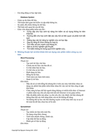 7
Copyright by Nguyen Hoang Anh -2014
- Gia tăng động cơ học tập toán.
Database System:
- Giảm sự dư thừa dữ liệu.
- Tiết kiệm thời gian tìm kiếm và cập nhật thông tin.
- So sánh, đối chiếu thông tin dữ liệu.
- Thể hiện mối quan hệ của dữ liệu.
- Giáo viên dùng phần mềm này khi :
 Cung cấp cho học sinh kỹ năng tìm kiếm và sử dụng thông tin trên
Internet.
 Hướng dẫn cho học sinh đặt các câu hỏi có liên quan và phân tích kết
quả
 Giảng dạy các kỹ năng tự nghiên cứu và học tập.
 Dạy kỹ năng tổ chức thông tin hợp lý.
 Tìm hiểu về sức mạnh của thông tin.
 Đặt ra và thử nghiệm giả thuyết.
 Tìm kiếm thông tin trong quá trình nghiên cứu.
 Những thuận lợi và khó khăn khi sử dụng các phần mềm công cụ cơ
bản
Word Processing:
Thuận lợi:
- Tạo mới tài liệu văn bản.
- Chỉnh sửa tài liệu văn bản đã có.
- Có thể nhân bản tài liệu.
- Có thể chia sẻ tài liệu.
- Định dạng tài liệu.
- Đồng bộ tài liệu.
- Tính toán (các hàm tính toán).
- Quản lý tài liệu.
Khó khăn:
- Mặc dù nó có tính đồng bộ nhưng khi ở trên các máy tính khác nhau sử
dụng các phiên bản phần mềm khác nhau thì việc mở tài liệu cũng sẽ gặp
khó khăn.
- Chức năng bị hạn chế khi người dùng không có nhiều kiến thức về Internet
vì phần mềm này chủ yếu dựa trên kết nối Internet và trợ giúp online.
- Mặc dù phần mềm này phục vụ chủ yếu cho việc đánh văn bản nhưng để
thông thạo hết các tính năng khác của nó thì không dễ dàng.
- Nó không thể tự lưu văn bản thường xuyên và khi máy tính xảy ra sự cố
thì toàn bộ dữ liệu chưa lưu sẽ bị mất.
Spreadsheet:
Thuận lợi:
- Tạo nhiều tài liệu trên một file.
- Sử dụng công thức chung.
- Tính toán nhanh chóng, chính xác.
- Cập nhật dữ liệu tự động.
- Đánh giá số liệu tự động.
Khó khăn:
 