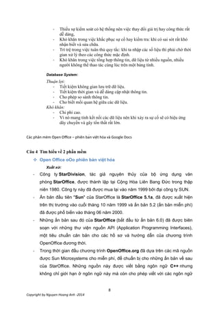 8
Copyright by Nguyen Hoang Anh -2014
- Thiếu sự kiểm soát có hệ thống nên việc thay đổi giá trị hay công thức rất
dễ dàng,
- Khó khăn trong việc khắc phục sự cố hay kiểm tra: khi có sai sót rất khó
nhận biết và sửa chữa.
- Trì trệ trong việc tuân thủ quy tắc: khi ta nhập các số liệu thì phải chờ thời
gian xử lý theo các công thức mặc định.
- Khó khăn trong việc tổng hợp thông tin, dữ liệu từ nhiều nguồn, nhiều
người không thể thao tác cùng lúc trên một bảng tính.
Database System:
Thuận lợi:
- Tiết kiệm không gian lưu trữ dữ liệu.
- Tiết kiệm thời gian và dễ dàng cập nhật thông tin.
- Cho phép so sánh thông tin.
- Cho biết mối quan hệ giữa các dữ liệu.
Khó khăn:
- Chi phí cao.
- Vì nó mang tính kết nối các dữ liệu nên khi xảy ra sự cố sẽ có hiệu ứng
dây chuyền và gây tổn thất rất lớn.
– s
Câu 4

Xuất xứ:
- Công ty StarDivision, tác giả nguyên thủy của bộ ứng dụng văn
phòng StarOffice, được thành lập tại Cộng Hòa Liên Bang Đức trong thập
niên 1980. Công ty này đã được mua lại vào năm 1999 bởi đại công ty SUN.
- Ấn bản đầu tiên "Sun" của StarOffice là StarOffice 5.1a, đã được xuất hiện
trên thị trường vào cuối tháng 10 năm 1999 và ấn bản 5.2 (ấn bản miễn phí)
đã được phổ biến vào tháng 06 năm 2000.
- Những ấn bản sau đó của StarOffice (bắt đầu từ ấn bản 6.0) đã được biên
soạn với những thư viện nguồn API (Application Programming Interfaces),
một tiêu chuẩn căn bản cho các hồ sơ và hướng dẫn của chương trình
OpenOffice đương thời.
- Trong thời gian đầu chương trình OpenOffice.org đã dựa trên các mã nguồn
được Sun Microsystems cho miễn phí, để chuẩn bị cho những ấn bản về sau
của StarOffice. Những nguồn này được viết bằng ngôn ngữ C++ nhưng
không chỉ giới hạn ở ngôn ngữ này mà còn cho phép viết với các ngôn ngữ
 