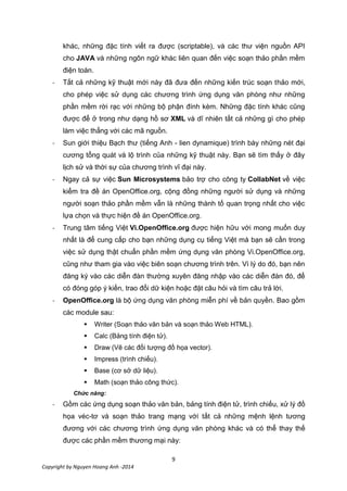 9
Copyright by Nguyen Hoang Anh -2014
khác, những đặc tính viết ra được (scriptable), và các thư viện nguồn API
cho JAVA và những ngôn ngữ khác liên quan đến việc soạn thảo phần mềm
điện toán.
- Tất cả những kỹ thuật mới này đã đưa đến những kiến trúc soạn thảo mới,
cho phép việc sử dụng các chương trình ứng dụng văn phòng như những
phần mềm rời rạc với những bộ phận đính kèm. Những đặc tính khác cũng
được để ở trong như dạng hồ sơ XML và dĩ nhiên tất cả những gì cho phép
làm việc thẳng với các mã nguồn.
- Sun giới thiệu Bạch thư (tiếng Anh - lien dynamique) trình bày những nét đại
cương tổng quát và lộ trình của những kỹ thuật này. Bạn sẽ tìm thấy ở đây
lịch sử và thời sự của chương trình vĩ đại này.
- Ngay cả sự việc Sun Microsystems bảo trợ cho công ty CollabNet về việc
kiểm tra đề án OpenOffice.org, cộng đồng những người sử dụng và những
người soạn thảo phần mềm vẫn là những thành tố quan trọng nhất cho việc
lựa chọn và thực hiện đề án OpenOffice.org.
- Trung tâm tiếng Việt Vi.OpenOffice.org được hiện hữu với mong muốn duy
nhất là để cung cấp cho bạn những dụng cụ tiếng Việt mà bạn sẽ cần trong
việc sử dụng thật chuẩn phần mềm ứng dụng văn phòng Vi.OpenOffice.org,
cũng như tham gia vào việc biên soạn chương trình trên. Vì lý do đó, bạn nên
đăng ký vào các diễn đàn thường xuyên đăng nhập vào các diễn đàn đó, để
có đóng góp ý kiến, trao đổi dữ kiện hoặc đặt câu hỏi và tìm câu trả lời.
- OpenOffice.org là bộ ứng dụng văn phòng miễn phí về bản quyền. Bao gồm
các module sau:
 Writer (Soạn thảo văn bản và soạn thảo Web HTML).
 Calc (Bảng tính điện tử).
 Draw (Vẽ các đối tượng đồ họa vector).
 Impress (trình chiếu).
 Base (cơ sở dữ liệu).
 Math (soạn thảo công thức).
Chức năng:
- Gồm các ứng dụng soạn thảo văn bản, bảng tính điện tử, trình chiếu, xử lý đồ
họa véc-tơ và soạn thảo trang mạng với tất cả những mệnh lệnh tương
đương với các chương trình ứng dụng văn phòng khác và có thể thay thế
được các phần mềm thương mại này:
 