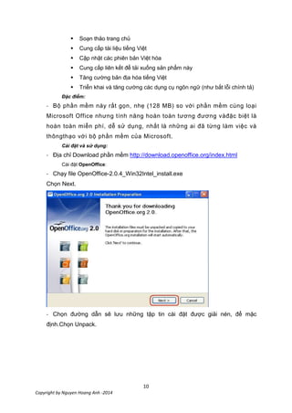 10
Copyright by Nguyen Hoang Anh -2014
 Soạn thảo trang chủ
 Cung cấp tài liệu tiếng Việt
 Cập nhật các phiên bản Việt hóa
 Cung cấp liên kết để tải xuống sản phẩm này
 Tăng cường bản địa hóa tiếng Việt
 Triển khai và tăng cường các dụng cụ ngôn ngữ (như bắt lỗi chính tả)
Đặc điểm:
- Bộ phần mềm này rất gọn, nhẹ (128 MB) so với phần mềm cùng loại
Microsoft Office nhưng tính năng hoàn toàn tương đương vàđặc biệt là
hoàn toàn miễn phí, dễ sử dụng, nhất là những ai đã từng làm việc và
thôngthạo với bộ phần mềm của Microsoft.
Cài đặt và sử dụng:
- Địa chỉ Download phần mềm http://download.openoffice.org/index.html
Cài đặt OpenOffice:
- Chạy file OpenOffice-2.0.4_Win32Intel_install.exe
Chọn Next.
- Chọn đường dẫn sẽ lưu những tập tin cài đặt được giải nén, để mặc
định.Chọn Unpack.
 