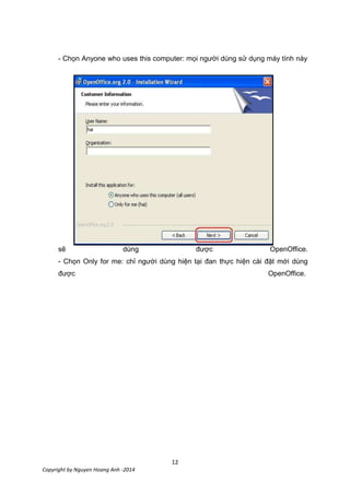 12
Copyright by Nguyen Hoang Anh -2014
- Chọn Anyone who uses this computer: mọi người dùng sử dụng máy tính này
sẽ dùng được OpenOffice.
- Chọn Only for me: chỉ người dùng hiện tại đan thực hiện cài đặt mới dùng
được OpenOffice.
 