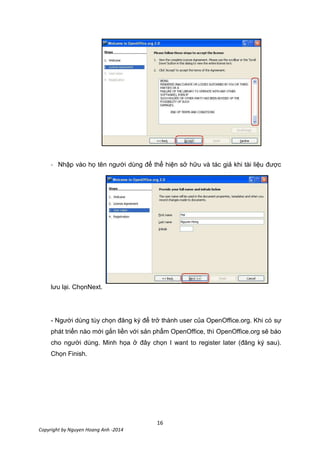 16
Copyright by Nguyen Hoang Anh -2014
- Nhập vào họ tên người dùng để thể hiện sở hữu và tác giả khi tài liệu được
lưu lại. ChọnNext.
- Người dùng tùy chọn đăng ký để trở thành user của OpenOffice.org. Khi có sự
phát triển nào mới gắn liền với sản phẩm OpenOffice, thì OpenOffice.org sẽ báo
cho người dùng. Minh họa ở đây chọn I want to register later (đăng ký sau).
Chọn Finish.
 