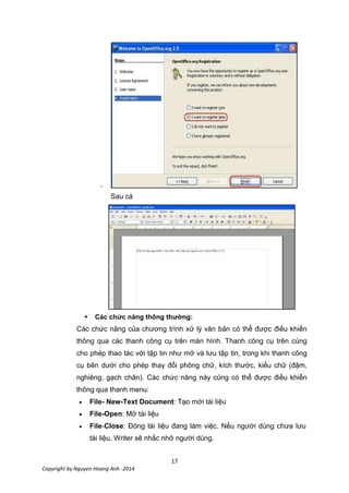 17
Copyright by Nguyen Hoang Anh -2014
-
Sau cá
 Các chức năng thông thường:
Các chức năng của chương trình xử lý văn bản có thể được điều khiển
thông qua các thanh công cụ trên màn hình. Thanh công cụ trên cùng
cho phép thao tác với tập tin như mở và lưu tập tin, trong khi thanh công
cụ bên dưới cho phép thay đổi phông chữ, kích thước, kiểu chữ (đậm,
nghiêng, gạch chân). Các chức năng này cũng có thể được điều khiển
thông qua thanh menu:
File- New-Text Document: Tạo mới tài liệu
File-Open: Mở tài liệu
File-Close: Đóng tài liệu đang làm việc. Nếu người dùng chưa lưu
tài liệu, Writer sẽ nhắc nhở người dùng.
 