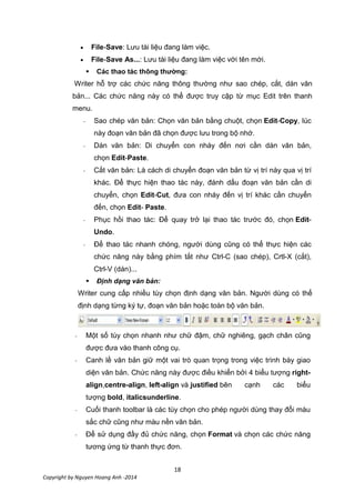 18
Copyright by Nguyen Hoang Anh -2014
File-Save: Lưu tài liệu đang làm việc.
File-Save As...: Lưu tài liệu đang làm việc với tên mới.
 Các thao tác thông thường:
Writer hỗ trợ các chức năng thông thường như sao chép, cắt, dán văn
bản... Các chức năng này có thể được truy cập từ mục Edit trên thanh
menu.
- Sao chép văn bản: Chọn văn bản bằng chuột, chọn Edit-Copy, lúc
này đoạn văn bản đã chọn được lưu trong bộ nhớ.
- Dán văn bản: Di chuyển con nháy đến nơi cần dán văn bản,
chọn Edit-Paste.
- Cắt văn bản: Là cách di chuyển đoạn văn bản từ vị trí này qua vị trí
khác. Để thực hiện thao tác này, đánh dấu đoạn văn bản cần di
chuyển, chọn Edit-Cut, đưa con nháy đến vị trí khác cần chuyển
đến, chọn Edit- Paste.
- Phục hồi thao tác: Để quay trở lại thao tác trước đó, chọn Edit-
Undo.
- Để thao tác nhanh chóng, người dùng cũng có thể thực hiện các
chức năng này bằng phím tắt như Ctrl-C (sao chép), Crtl-X (cắt),
Ctrl-V (dán)...
 Định dạng văn bản:
Writer cung cấp nhiều tùy chọn định dạng văn bản. Người dùng có thể
định dạng từng ký tự, đoạn văn bản hoặc toàn bộ văn bản.
- Một số tùy chọn nhanh như chữ đậm, chữ nghiêng, gạch chân cũng
được đưa vào thanh công cụ.
- Canh lề văn bản giữ một vai trò quan trọng trong việc trình bày giao
diện văn bản. Chức năng này được điều khiển bởi 4 biểu tượng right-
align,centre-align, left-align và justified bên cạnh các biểu
tượng bold, italicsunderline.
- Cuối thanh toolbar là các tùy chọn cho phép người dùng thay đổi màu
sắc chữ cũng như màu nền văn bản.
- Để sử dụng đầy đủ chức năng, chọn Format và chọn các chức năng
tương ứng từ thanh thực đơn.
 