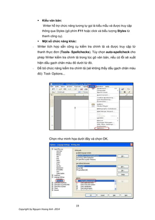 19
Copyright by Nguyen Hoang Anh -2014
 Kiểu văn bản:
Writer hỗ trợ chức năng tương tự gọi là kiểu mẫu và được truy cập
thông qua Styles (gõ phím F11 hoặc click và biểu tượng Styles từ
thanh công cụ).
 Một số chức năng khác:
- Writer tích hợp sẵn công cụ kiểm tra chính tả và được truy cập từ
thanh thực đơn (Tools- Spellchecks). Tùy chọn auto-spellcheck cho
phép Writer kiểm tra chính tả trong lúc gõ văn bản, nếu có lỗi sẽ xuất
hiện dấu gạch chân màu đỏ dưới từ đó.
- Để bỏ chức năng kiểm tra chính tả (sẽ không thấy dấu gạch chân màu
đỏ): Tool- Options...
Chọn như minh họa dưới đây và chọn OK.
 