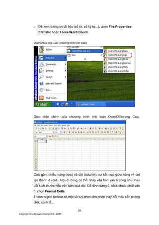 20
Copyright by Nguyen Hoang Anh -2014
o Để xem thông tin tài liệu (số từ, số ký tự...), chọn File-Properties-
Statistic hoặc Tools-Word Count.
OpenOffice.org Calc (chương trình tính toán):
Giao diện chính của chương trình tính toán OpenOffice.org Calc.
Calc gồm nhiều hàng (row) và cột (column), sự kết hợp giữa hàng và cột
tạo thành ô (cell). Người dùng có thể nhập văn bản vào ô cũng như thay
đổi kích thước nếu văn bản quá dài. Để định dang ô, click chuột phải vào
ô, chọn Format Cells.
Thanh object toolbar có một số tuỳ chọn cho phép thay đổi màu sắc phông
chữ, canh lề...
 
